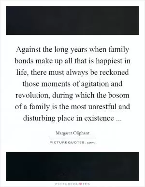 Against the long years when family bonds make up all that is happiest in life, there must always be reckoned those moments of agitation and revolution, during which the bosom of a family is the most unrestful and disturbing place in existence  Picture Quote #1