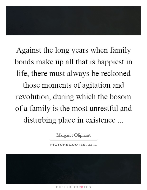 Against the long years when family bonds make up all that is happiest in life, there must always be reckoned those moments of agitation and revolution, during which the bosom of a family is the most unrestful and disturbing place in existence ... Picture Quote #1