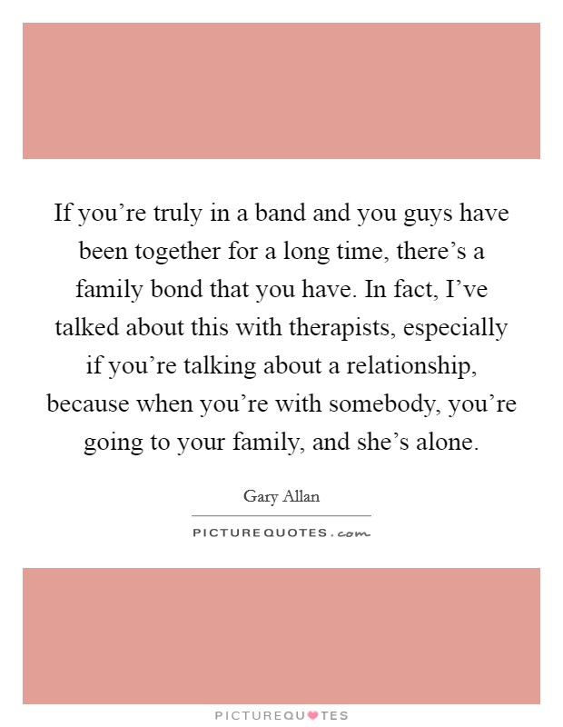 If you're truly in a band and you guys have been together for a long time, there's a family bond that you have. In fact, I've talked about this with therapists, especially if you're talking about a relationship, because when you're with somebody, you're going to your family, and she's alone. Picture Quote #1