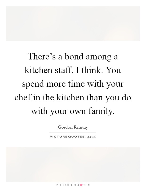There's a bond among a kitchen staff, I think. You spend more time with your chef in the kitchen than you do with your own family. Picture Quote #1
