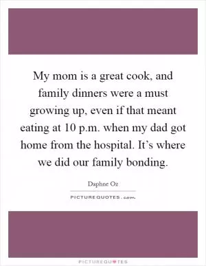 My mom is a great cook, and family dinners were a must growing up, even if that meant eating at 10 p.m. when my dad got home from the hospital. It’s where we did our family bonding Picture Quote #1