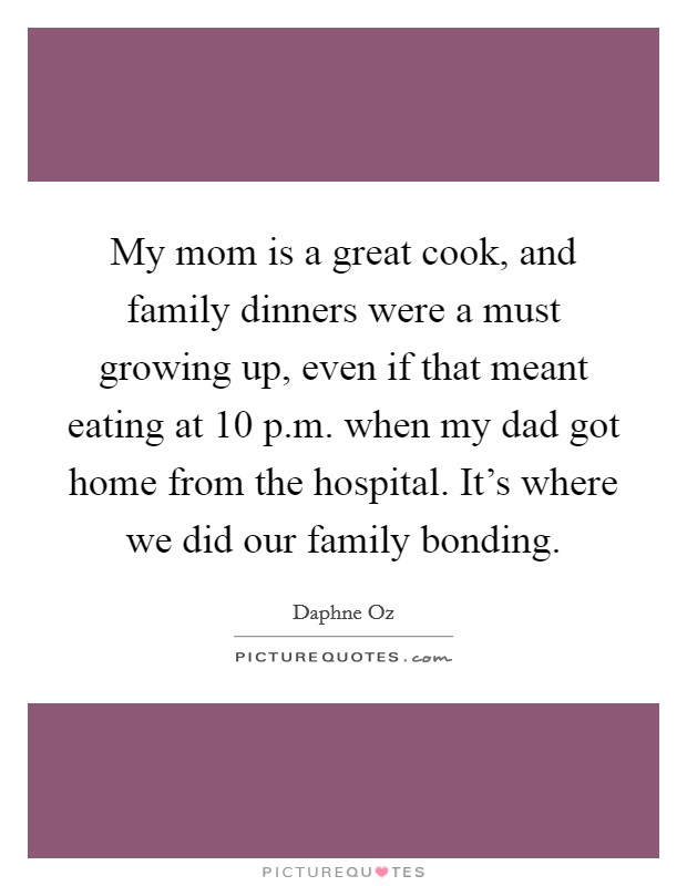 My mom is a great cook, and family dinners were a must growing up, even if that meant eating at 10 p.m. when my dad got home from the hospital. It's where we did our family bonding. Picture Quote #1