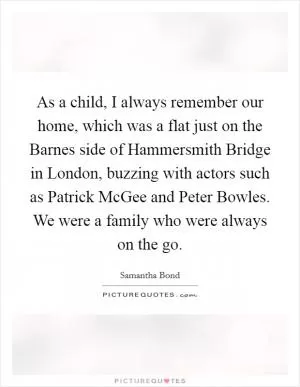 As a child, I always remember our home, which was a flat just on the Barnes side of Hammersmith Bridge in London, buzzing with actors such as Patrick McGee and Peter Bowles. We were a family who were always on the go Picture Quote #1