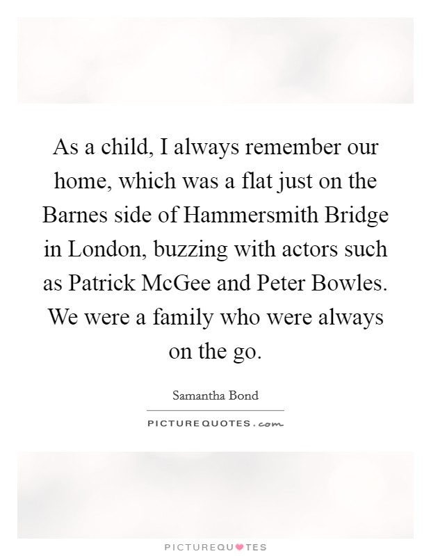 As a child, I always remember our home, which was a flat just on the Barnes side of Hammersmith Bridge in London, buzzing with actors such as Patrick McGee and Peter Bowles. We were a family who were always on the go. Picture Quote #1