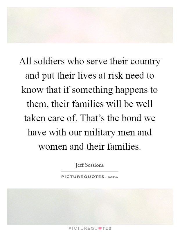 All soldiers who serve their country and put their lives at risk need to know that if something happens to them, their families will be well taken care of. That's the bond we have with our military men and women and their families. Picture Quote #1