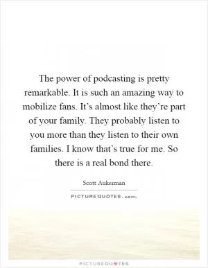 The power of podcasting is pretty remarkable. It is such an amazing way to mobilize fans. It’s almost like they’re part of your family. They probably listen to you more than they listen to their own families. I know that’s true for me. So there is a real bond there Picture Quote #1