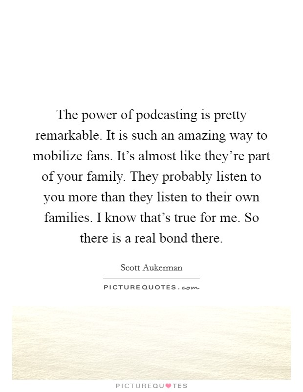 The power of podcasting is pretty remarkable. It is such an amazing way to mobilize fans. It's almost like they're part of your family. They probably listen to you more than they listen to their own families. I know that's true for me. So there is a real bond there. Picture Quote #1
