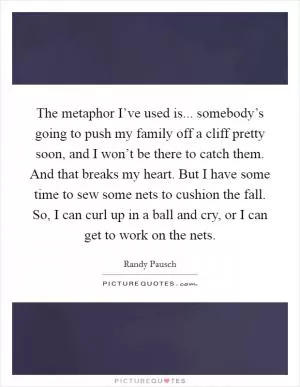 The metaphor I’ve used is... somebody’s going to push my family off a cliff pretty soon, and I won’t be there to catch them. And that breaks my heart. But I have some time to sew some nets to cushion the fall. So, I can curl up in a ball and cry, or I can get to work on the nets Picture Quote #1