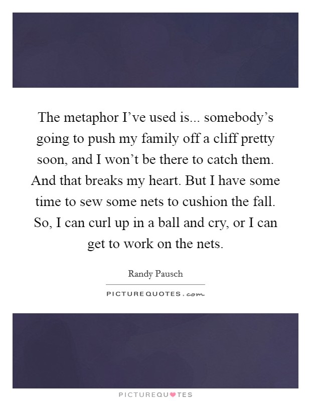 The metaphor I've used is... somebody's going to push my family off a cliff pretty soon, and I won't be there to catch them. And that breaks my heart. But I have some time to sew some nets to cushion the fall. So, I can curl up in a ball and cry, or I can get to work on the nets. Picture Quote #1