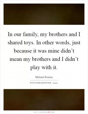 In our family, my brothers and I shared toys. In other words, just because it was mine didn’t mean my brothers and I didn’t play with it Picture Quote #1