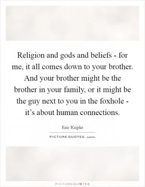 Religion and gods and beliefs - for me, it all comes down to your brother. And your brother might be the brother in your family, or it might be the guy next to you in the foxhole - it’s about human connections Picture Quote #1