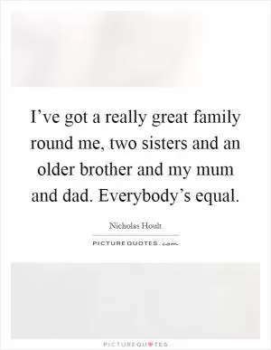 I’ve got a really great family round me, two sisters and an older brother and my mum and dad. Everybody’s equal Picture Quote #1