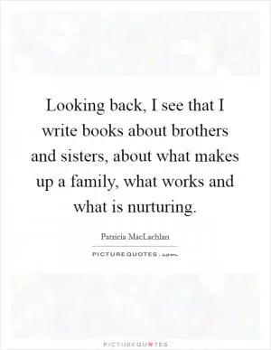 Looking back, I see that I write books about brothers and sisters, about what makes up a family, what works and what is nurturing Picture Quote #1