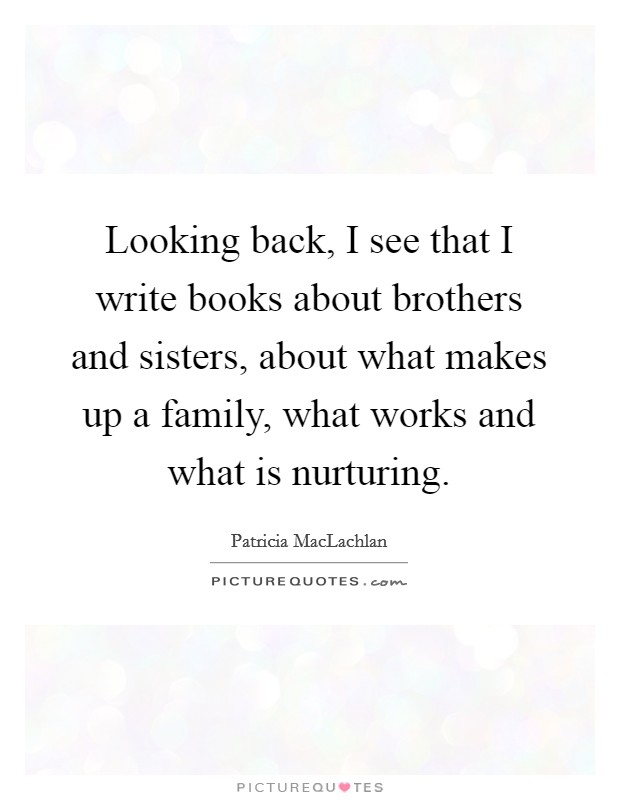 Looking back, I see that I write books about brothers and sisters, about what makes up a family, what works and what is nurturing. Picture Quote #1