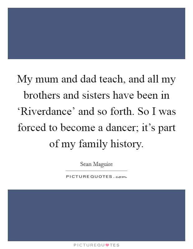 My mum and dad teach, and all my brothers and sisters have been in ‘Riverdance' and so forth. So I was forced to become a dancer; it's part of my family history. Picture Quote #1