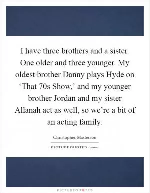 I have three brothers and a sister. One older and three younger. My oldest brother Danny plays Hyde on ‘That  70s Show,’ and my younger brother Jordan and my sister Allanah act as well, so we’re a bit of an acting family Picture Quote #1