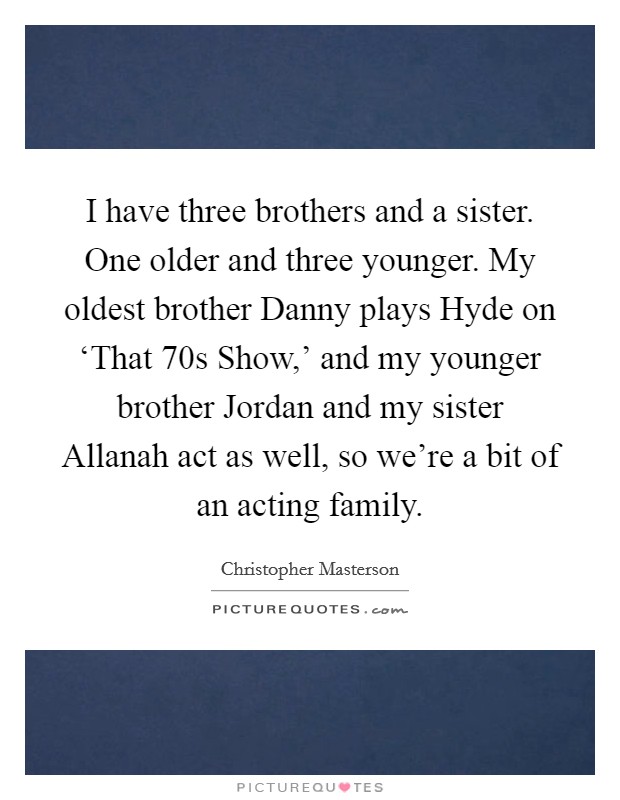 I have three brothers and a sister. One older and three younger. My oldest brother Danny plays Hyde on ‘That  70s Show,' and my younger brother Jordan and my sister Allanah act as well, so we're a bit of an acting family. Picture Quote #1