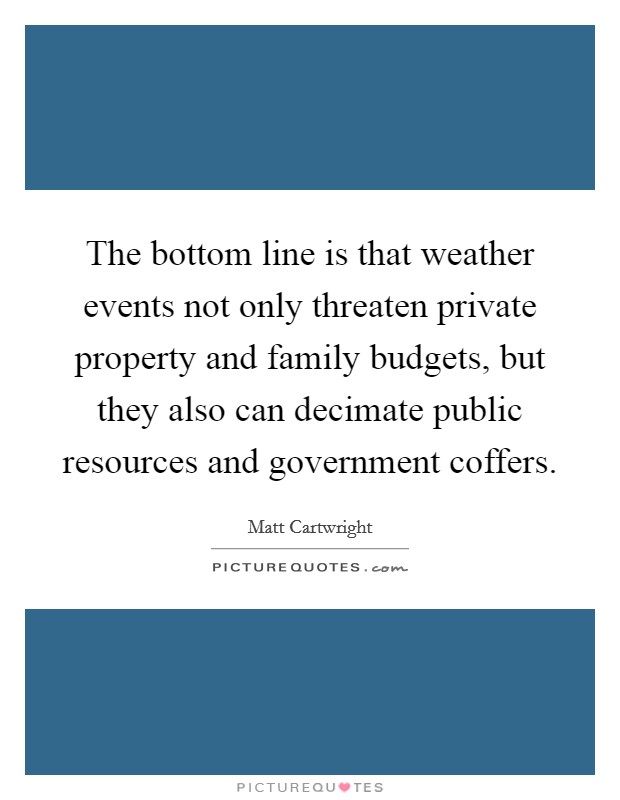 The bottom line is that weather events not only threaten private property and family budgets, but they also can decimate public resources and government coffers. Picture Quote #1