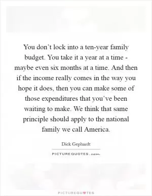 You don’t lock into a ten-year family budget. You take it a year at a time - maybe even six months at a time. And then if the income really comes in the way you hope it does, then you can make some of those expenditures that you’ve been waiting to make. We think that same principle should apply to the national family we call America Picture Quote #1