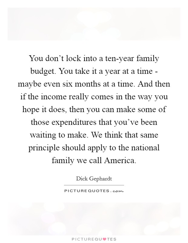 You don't lock into a ten-year family budget. You take it a year at a time - maybe even six months at a time. And then if the income really comes in the way you hope it does, then you can make some of those expenditures that you've been waiting to make. We think that same principle should apply to the national family we call America. Picture Quote #1