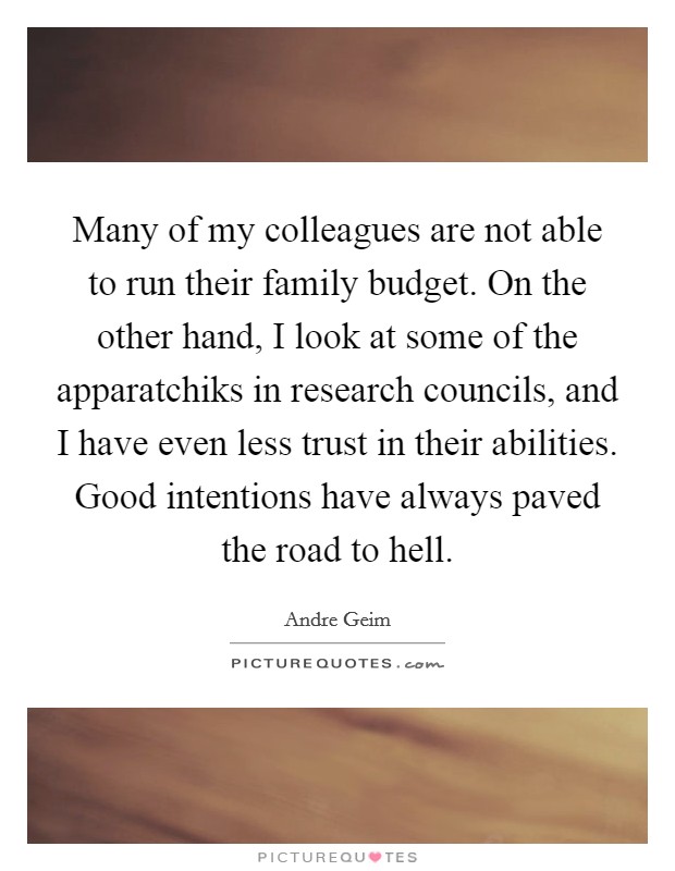 Many of my colleagues are not able to run their family budget. On the other hand, I look at some of the apparatchiks in research councils, and I have even less trust in their abilities. Good intentions have always paved the road to hell. Picture Quote #1