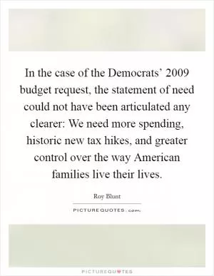 In the case of the Democrats’ 2009 budget request, the statement of need could not have been articulated any clearer: We need more spending, historic new tax hikes, and greater control over the way American families live their lives Picture Quote #1