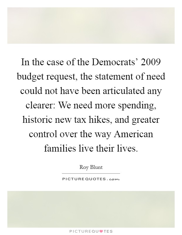 In the case of the Democrats' 2009 budget request, the statement of need could not have been articulated any clearer: We need more spending, historic new tax hikes, and greater control over the way American families live their lives. Picture Quote #1