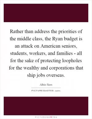 Rather than address the priorities of the middle class, the Ryan budget is an attack on American seniors, students, workers, and families - all for the sake of protecting loopholes for the wealthy and corporations that ship jobs overseas Picture Quote #1