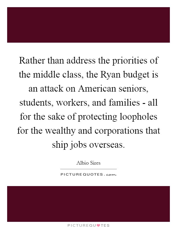 Rather than address the priorities of the middle class, the Ryan budget is an attack on American seniors, students, workers, and families - all for the sake of protecting loopholes for the wealthy and corporations that ship jobs overseas. Picture Quote #1