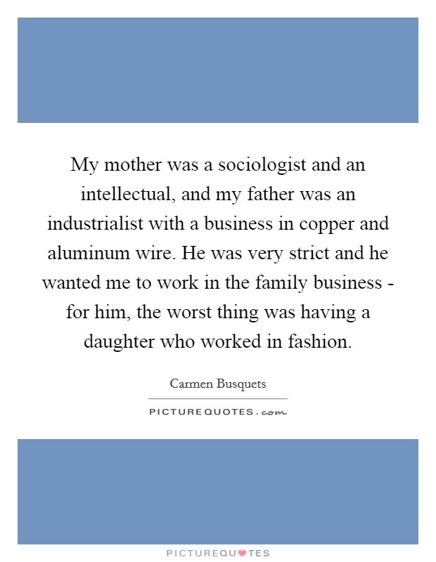 My mother was a sociologist and an intellectual, and my father was an industrialist with a business in copper and aluminum wire. He was very strict and he wanted me to work in the family business - for him, the worst thing was having a daughter who worked in fashion. Picture Quote #1