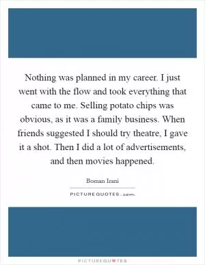 Nothing was planned in my career. I just went with the flow and took everything that came to me. Selling potato chips was obvious, as it was a family business. When friends suggested I should try theatre, I gave it a shot. Then I did a lot of advertisements, and then movies happened Picture Quote #1