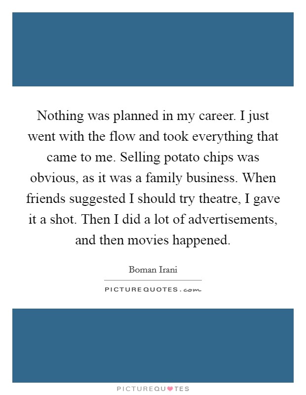 Nothing was planned in my career. I just went with the flow and took everything that came to me. Selling potato chips was obvious, as it was a family business. When friends suggested I should try theatre, I gave it a shot. Then I did a lot of advertisements, and then movies happened. Picture Quote #1