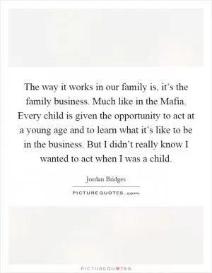 The way it works in our family is, it’s the family business. Much like in the Mafia. Every child is given the opportunity to act at a young age and to learn what it’s like to be in the business. But I didn’t really know I wanted to act when I was a child Picture Quote #1