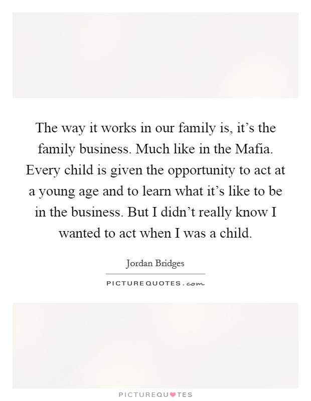 The way it works in our family is, it's the family business. Much like in the Mafia. Every child is given the opportunity to act at a young age and to learn what it's like to be in the business. But I didn't really know I wanted to act when I was a child. Picture Quote #1