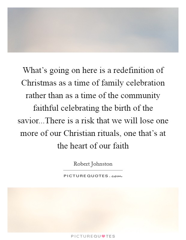 What's going on here is a redefinition of Christmas as a time of family celebration rather than as a time of the community faithful celebrating the birth of the savior...There is a risk that we will lose one more of our Christian rituals, one that's at the heart of our faith Picture Quote #1