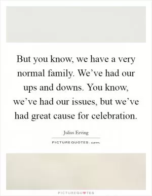 But you know, we have a very normal family. We’ve had our ups and downs. You know, we’ve had our issues, but we’ve had great cause for celebration Picture Quote #1