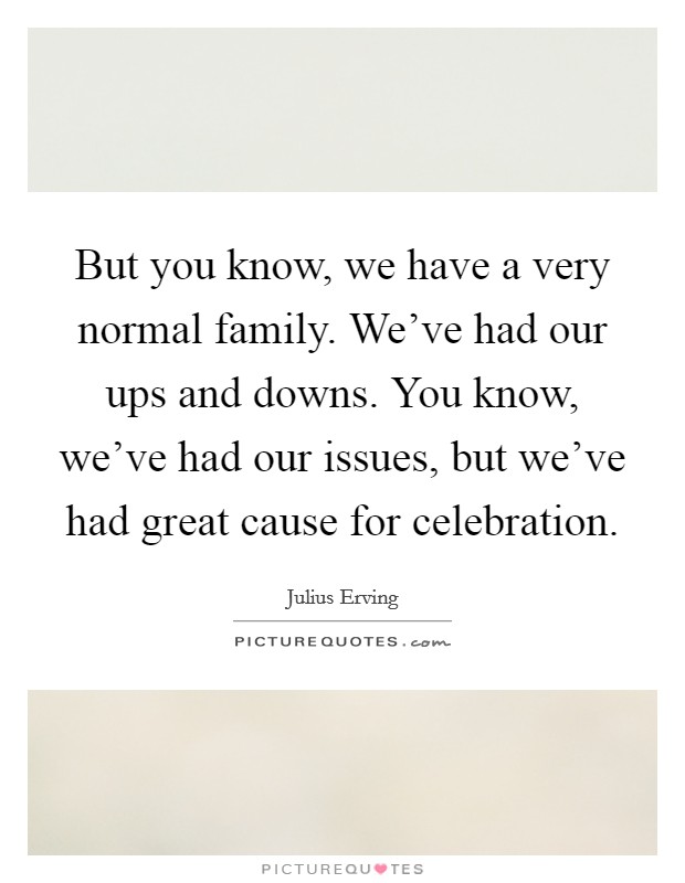 But you know, we have a very normal family. We've had our ups and downs. You know, we've had our issues, but we've had great cause for celebration. Picture Quote #1