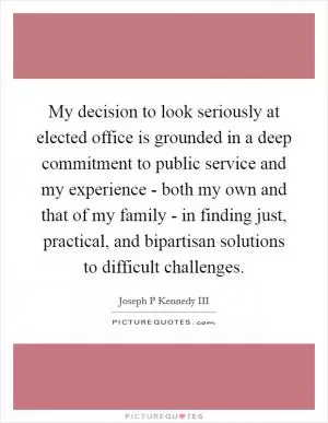 My decision to look seriously at elected office is grounded in a deep commitment to public service and my experience - both my own and that of my family - in finding just, practical, and bipartisan solutions to difficult challenges Picture Quote #1