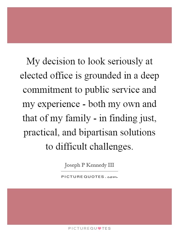 My decision to look seriously at elected office is grounded in a deep commitment to public service and my experience - both my own and that of my family - in finding just, practical, and bipartisan solutions to difficult challenges. Picture Quote #1