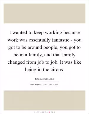 I wanted to keep working because work was essentially fantastic - you got to be around people, you got to be in a family, and that family changed from job to job. It was like being in the circus Picture Quote #1