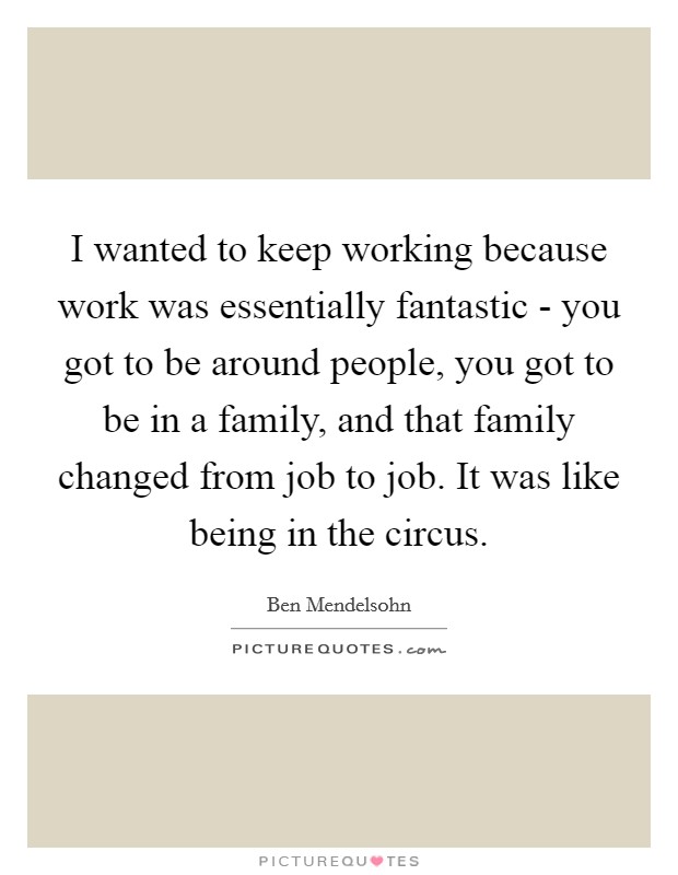 I wanted to keep working because work was essentially fantastic - you got to be around people, you got to be in a family, and that family changed from job to job. It was like being in the circus. Picture Quote #1