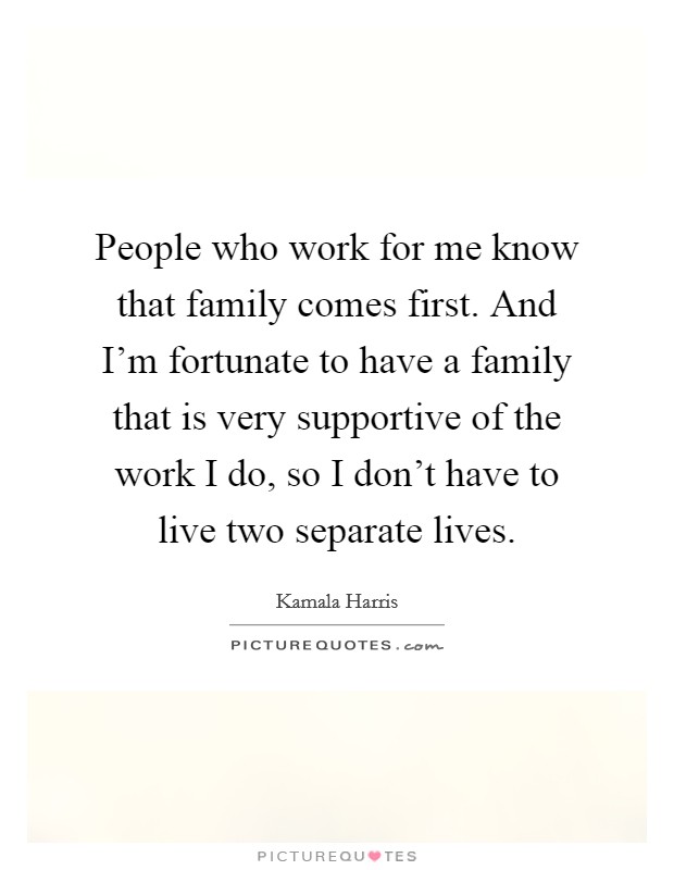 People who work for me know that family comes first. And I'm fortunate to have a family that is very supportive of the work I do, so I don't have to live two separate lives. Picture Quote #1