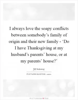 I always love the soapy conflicts between somebody’s family of origin and their new family - ‘Do I have Thanksgiving at my husband’s parents’ house, or at my parents’ house?’ Picture Quote #1