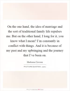 On the one hand, the idea of marriage and the sort of traditional family life repulses me. But on the other hand, I long for it, you know what I mean? I’m constantly in conflict with things. And it is because of my past and my upbringing and the journey that I’ve been on Picture Quote #1