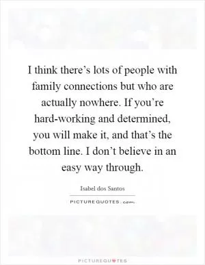 I think there’s lots of people with family connections but who are actually nowhere. If you’re hard-working and determined, you will make it, and that’s the bottom line. I don’t believe in an easy way through Picture Quote #1