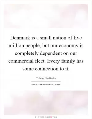 Denmark is a small nation of five million people, but our economy is completely dependent on our commercial fleet. Every family has some connection to it Picture Quote #1