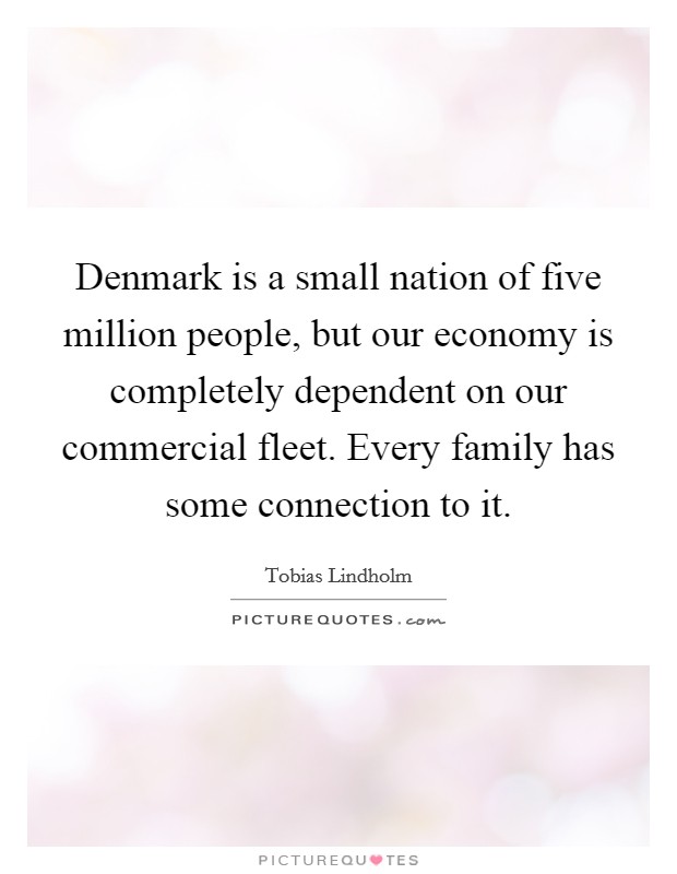 Denmark is a small nation of five million people, but our economy is completely dependent on our commercial fleet. Every family has some connection to it. Picture Quote #1