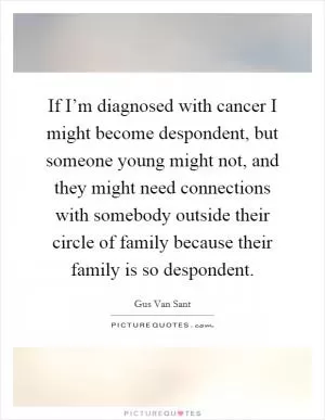 If I’m diagnosed with cancer I might become despondent, but someone young might not, and they might need connections with somebody outside their circle of family because their family is so despondent Picture Quote #1