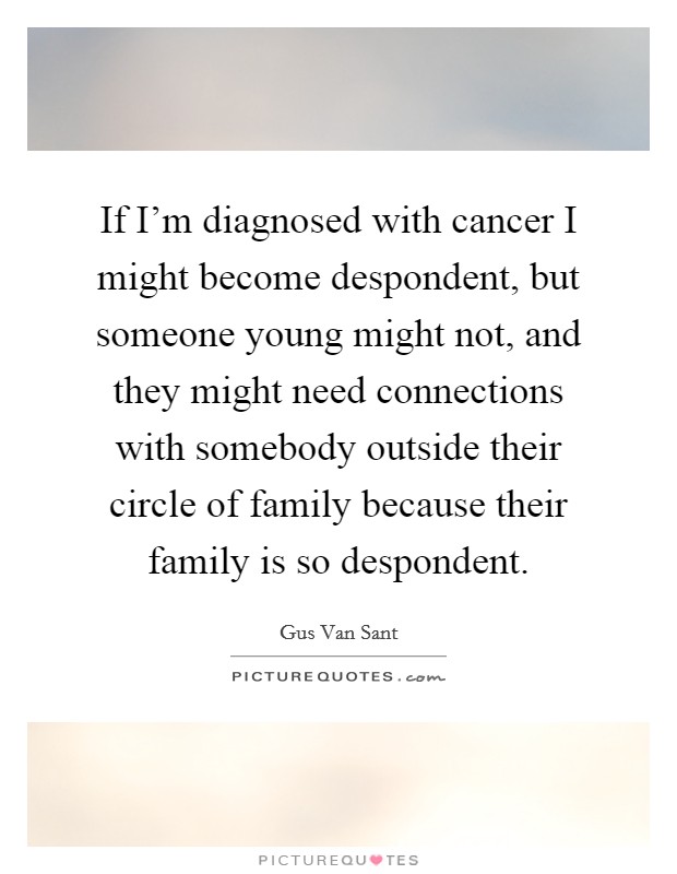 If I'm diagnosed with cancer I might become despondent, but someone young might not, and they might need connections with somebody outside their circle of family because their family is so despondent. Picture Quote #1