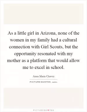 As a little girl in Arizona, none of the women in my family had a cultural connection with Girl Scouts, but the opportunity resonated with my mother as a platform that would allow me to excel in school Picture Quote #1